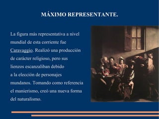 MÁXIMO REPRESENTANTE.


La figura más representativa a nivel
mundial de esta corriente fue
Caravaggio. Realizó una producción
de carácter religioso, pero sus
lienzos escanzaliban debido
a la elección de personajes
mundanos. Tomando como referencia
el manierismo, creó una nueva forma
del naturalismo.
 