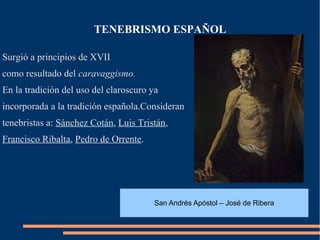 TENEBRISMO ESPAÑOL

Surgió a principios de XVII
como resultado del caravaggismo.
En la tradición del uso del claroscuro ya
incorporada a la tradición española.Consideran
tenebristas a: Sánchez Cotán, Luis Tristán,
Francisco Ribalta, Pedro de Orrente.




                                        San Andrés Apóstol – José de Ribera
 