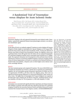 The   n e w e ng l a n d j o u r na l   of   m e dic i n e



                                 original article


     A Randomized Trial of Tenecteplase
  versus Alteplase for Acute Ischemic Stroke
           Mark Parsons, M.D., Neil Spratt, M.D., Andrew Bivard, B.Sc.,
       Bruce Campbell, M.D., Kong Chung, M.D., Ferdinand Miteff, M.D.,
      Bill O’Brien, M.D., Christopher Bladin, M.D., Patrick McElduff, Ph.D.,
        Chris Allen, M.D., Grant Bateman, M.D., Geoffrey Donnan, M.D.,
                 Stephen Davis, M.D., and Christopher Levi, M.D.



                                       A BS T R AC T


BACKGROUND
Intravenous alteplase is the only approved treatment for acute ischemic stroke. Tenec­          From the Departments of Neurology
teplase, a genetically engineered mutant tissue plasminogen activator, is an alterna­           (M.P., N.S., A.B., K.C., F.M., B.O., C.L.),
                                                                                                Clinical Research Design, Information
tive thrombolytic agent.                                                                        Technology, and Statistical Support
                                                                                                (P.M.), and Radiology (C.A., G.B.), John
METHODS                                                                                         Hunter Hospital–Hunter Medical Re-
                                                                                                search Institute, University of Newcastle,
In this phase 2B trial, we randomly assigned 75 patients to receive alteplase (0.9 mg per       Newcastle, NSW; the Department of
kilogram of body weight) or tenecteplase (0.1 mg per kilogram or 0.25 mg per kilo­              Neurology, Royal Melbourne Hospital
gram) less than 6 hours after the onset of ischemic stroke. To favor the selection of           (B.C., S.D.), and Florey Neuroscience In-
                                                                                                stitutes (G.D.), University of Melbourne,
patients most likely to benefit from thrombolytic therapy, the eligibility criteria were        Melbourne, VIC; and the Department of
a perfusion lesion at least 20% greater than the infarct core on computed tomographic           Neurosciences, Box Hill Hospital–Eastern
(CT) perfusion imaging at baseline and an associated vessel occlusion on CT angiog­             Health, Monash University (C.B.), Mel-
                                                                                                bourne, VIC — all in Australia. Address
raphy. The coprimary end points were the proportion of the perfusion lesion that was            reprint requests to Dr. Parsons at the De-
reperfused at 24 hours on perfusion-weighted magnetic resonance imaging and the                 partment of Neurology, John Hunter Hos-
extent of clinical improvement at 24 hours as assessed on the National Institutes of            pital, Locked Bag No. 1, Hunter Region
                                                                                                Mail Centre, Newcastle, NSW 2310, Aus-
Health Stroke Scale (NIHSS, a 42-point scale on which higher scores indicate more               tralia, or at mark.parsons@hnehealth.nsw
severe neurologic deficits).                                                                    .gov.au.

                                                                                                N Engl J Med 2012;366:1099-107.
RESULTS                                                                                         Copyright © 2012 Massachusetts Medical Society.
The three treatment groups each comprised 25 patients. The mean (±SD) NIHSS score
at baseline for all patients was 14.4±2.6, and the time to treatment was 2.9±0.8 hours.
Together, the two tenecteplase groups had greater reperfusion (P=0.004) and clini­
cal improvement (P<0.001) at 24 hours than the alteplase group. There were no
significant between-group differences in intracranial bleeding or other serious ad­
verse events. The higher dose of tenecteplase (0.25 mg per kilogram) was superior to
the lower dose and to alteplase for all efficacy outcomes, including absence of seri­
ous disability at 90 days (in 72% of patients, vs. 40% with alteplase; P = 0.02).

CONCLUSIONS
Tenecteplase was associated with significantly better reperfusion and clinical outcomes
than alteplase in patients with stroke who were selected on the basis of CT perfusion
imaging. (Funded by the Australian National Health and Medical Research Council;
Australia New Zealand Clinical Trials Registry number, ACTRN12608000466347.)


                         n engl j med 366;12  nejm.org  march 22, 2012                                                                    1099
                                           The New England Journal of Medicine
   Downloaded from nejm.org by JORGE CHAMMAS on August 3, 2012. For personal use only. No other uses without permission.
                             Copyright © 2012 Massachusetts Medical Society. All rights reserved.
 