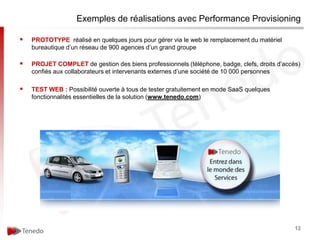 Exemples de réalisations avec Performance Provisioning

   PROTOTYPE réalisé en quelques jours pour gérer via le web le remplacement du matériel
    bureautique d’un réseau de 900 agences d’un grand groupe

   PROJET COMPLET de gestion des biens professionnels (téléphone, badge, clefs, droits d’accès)
    confiés aux collaborateurs et intervenants externes d’une société de 10 000 personnes

   TEST WEB : Possibilité ouverte à tous de tester gratuitement en mode SaaS quelques
    fonctionnalités essentielles de la solution (www.tenedo.com)




                                                                                              12
 