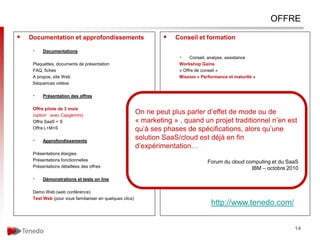 OFFRE

   Documentation et approfondissements                                  Conseil et formation

     •    Documentations
                                                                           •    Conseil, analyse, assistance
     Plaquettes, documents de présentation                                 Workshop Gains
     FAQ, fiches                                                           « Offre de conseil »
     A propos, site Web                                                    Mission « Performance et maturité »
     Séquences vidéos

     •    Présentation des offres                                          •    Formations sur catalogue (1/2 j chaque)

     Offre pilote de 3 mois                                                IA 1 : sensibilisation « services aux collaborateurs »
     (option : avec Capgemini)
                                                           On ne peut plus2parler d’effet de mode ou de
                                                                         IA : sensibilisation « pilotage du provisioning »
     Offre SaaS + S                                        « marketing » IA quand un projetdu pilotage au business mallest »
                                                                          , 3 : approfondissement « traditionnel n’en center
     Offre L+M+S                                           qu’à ses phases de spécifications, alors qu’une
                                                                         IA 4 : opérations, coûts et gains

     •    Approfondissements
                                                           solution SaaS/cloud est demande fin
                                                                         Formations à la
                                                                                          déjà en
                                                           d’expérimentation…
     Présentations élargies                                              Services
     Présentations fonctionnelles
                                                                           •    Conduite Forum du cloud
                                                                                         du changement        computing et du SaaS
     Présentations détaillées des offres                                                                        IBM – octobre 2010
                                                                           •    AMO, MOA
                                                                           •    prototypes
     •    Démonstrations et tests on line

     Demo Web (web conférence)
     Test Web (pour vous familiariser en quelques clics)
                                                                                           http://www.tenedo.com/


                                                                                                                                    14
 