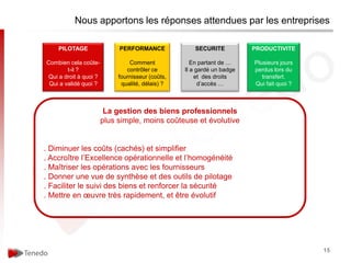 Nous apportons les réponses attendues par les entreprises

    PILOTAGE                PERFORMANCE              SECURITE           PRODUCTIVITE

Combien cela coûte-             Comment              En partant de …    Plusieurs jours
        t-il ?                 contrôler ce       Il a gardé un badge   perdus lors du
Qui a droit à quoi ?        fournisseur (coûts,       et des droits        transfert.
 Qui a validé quoi ?         qualité, délais) ?         d’accès …       Qui fait quoi ?



                        La gestion des biens professionnels
                       plus simple, moins coûteuse et évolutive


. Diminuer les coûts (cachés) et simplifier
. Accroître l’Excellence opérationnelle et l’homogénéité
. Maîtriser les opérations avec les fournisseurs
. Donner une vue de synthèse et des outils de pilotage
. Faciliter le suivi des biens et renforcer la sécurité
. Mettre en œuvre très rapidement, et être évolutif




                                                                                          15
 