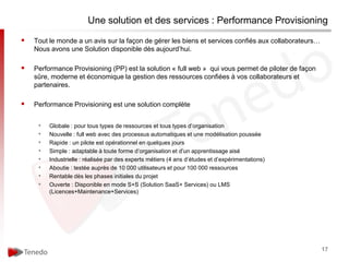 Une solution et des services : Performance Provisioning

   Tout le monde a un avis sur la façon de gérer les biens et services confiés aux collaborateurs…
    Nous avons une Solution disponible dès aujourd’hui.

   Performance Provisioning (PP) est la solution « full web » qui vous permet de piloter de façon
    sûre, moderne et économique la gestion des ressources confiées à vos collaborateurs et
    partenaires.

   Performance Provisioning est une solution complète


     •   Globale : pour tous types de ressources et tous types d’organisation
     •   Nouvelle : full web avec des processus automatiques et une modélisation poussée
     •   Rapide : un pilote est opérationnel en quelques jours
     •   Simple : adaptable à toute forme d’organisation et d’un apprentissage aisé
     •   Industrielle : réalisée par des experts métiers (4 ans d’études et d’expérimentations)
     •   Aboutie : testée auprès de 10 000 utilisateurs et pour 100 000 ressources
     •   Rentable dès les phases initiales du projet
     •   Ouverte : Disponible en mode S+S (Solution SaaS+ Services) ou LMS
         (Licences+Maintenance+Services)




                                                                                                      17
 