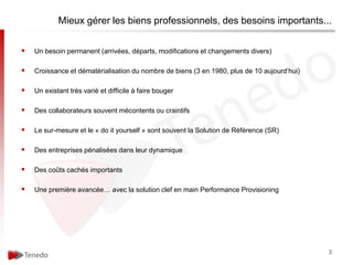 Mieux gérer les biens professionnels, des besoins importants...


   Un besoin permanent (arrivées, départs, modifications et changements divers)

   Croissance et dématérialisation du nombre de biens (3 en 1980, plus de 10 aujourd’hui)

   Un existant très varié et difficile à faire bouger

   Des collaborateurs souvent mécontents ou craintifs

   Le sur-mesure et le « do it yourself » sont souvent la Solution de Référence (SR)

   Des entreprises pénalisées dans leur dynamique

   Des coûts cachés importants

   Une première avancée… avec la solution clef en main Performance Provisioning




                                                                                             3
 