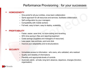 Performance Provisioning : for your successes

 HOMOGENEITY
             –   One portal for all your entities, cross team collaboration
             –   Same approach for all resources and services, facilitates collaboration
             –   Self configuration by your managers
             –   Compatibility with mobile workers
             –   Full web, easy to learn, easy to deploy, scalability


 PROFITABILITY
             –   Faster, easier, save time, no more writing and re-writing
             –   50% time saving in files and reporting treatment
             –   Costs savings (suppliers and managers of resources)
             –   Less paper, less archives, point and click
             –   Improve your adaptability and re-structurations


 SECURITY
             –   Immediate access to information : who owns, who validated, who realized
             –   Quality and reliablity of informations
             –   Flexibilty and appropriate levels of controls
             –   Automatic alerts : arrivals, long term absence, departure, changes (fonction,
                 organisation)
 