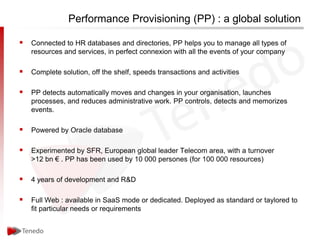 Performance Provisioning (PP) : a global solution

 Connected to HR databases and directories, PP helps you to manage all types of
   resources and services, in perfect connexion with all the events of your company

 Complete solution, off the shelf, speeds transactions and activities

 PP detects automatically moves and changes in your organisation, launches
   processes, and reduces administrative work. PP controls, detects and memorizes
   events.

 Powered by Oracle database

 Experimented by SFR, European global leader Telecom area, with a turnover
   >12 bn € . PP has been used by 10 000 persones (for 100 000 resources)

 4 years of development and R&D

 Full Web : available in SaaS mode or dedicated. Deployed as standard or taylored to
   fit particular needs or requirements
 