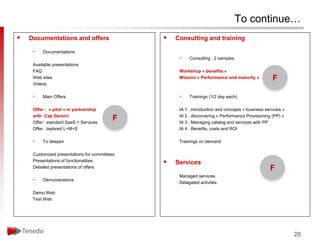 To continue…
   Documentations and offers                     Consulting and training

     •    Documentations
                                                    •    Consulting : 2 samples
     Available presentations
     FAQ                                            Workshop « benefits »
     Web sites                                      Mission « Performance and maturity »           F
     Videos

     •    Main Offers                               •    Trainings (1/2 day each)

     Offer : « pilot » in partnership               IA 1 : introduction and concepts « business servcies »
     with Cap Gemini                                IA 2 : discorvering « Performance Provisioning (PP) »
     Offer : standard SaaS + Services
                                           F        IA 3 : Managing catalog and services with PP
     Offer : taylored L+M+S                         IA 4 : Benefits, costs and ROI

     •    To deepen                                 Trainings on demand

     Customized presentations for committees
     Presentations of functionalities             Services
     Detailed presentations of offers                                                             F
                                                    Managed services
     •    Démonstrations
                                                    Delagated activites

     Demo Web
     Test Web




                                                                                                             20
 