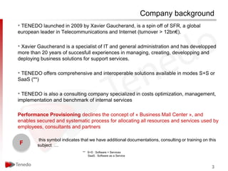 Company background
• TENEDO launched in 2009 by Xavier Gaucherand, is a spin off of SFR, a global
european leader in Telecommunications and Internet (turnover > 12bn€).

• Xavier Gaucherand is a specialist of IT and general administration and has developped
more than 20 years of succesfull experiences in managing, creating, developping and
deploying business solutions for support services.

• TENEDO offers comprehensive and interoperable solutions available in modes S+S or
SaaS (**)

• TENEDO is also a consulting company specialized in costs optimization, management,
implementation and benchmark of internal services

Performance Provisioning declines the concept of « Business Mall Center », and
enables secured and systematic process for allocating all resources and services used by
employees, consultants and partners

         this symbol indicates that we have additional documentations, consulting or training on this
F       subject …
                               ** S+S : Software + Services
                                  SaaS : Software as a Service



                                                                                                  3
 