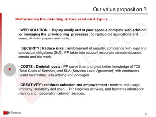 Our value proposition ?
    Performance Provisioning is focussed on 4 topics

     • WEB SOLUTION : Deploy easily and at your speed a complete web solution
     for managing the provisioning processes : to replace old applications and
     forms, diminish papers and mails…

     • SECURITY : Reduce risks : reinforcement of security, compliance with legal and
     contractual obligations (SoX). PP takes into account resources dematerialization,
     remote and tele-work.

     • COSTS : Diminish costs : PP saves time and gives better knowledge of TCS
F    (Total Costs of Services) and SLA (Services Level Agreement) with contractors.
     Easier inventories, less wasting and privileges

     • CREATIVITY : reinforce cohesion and empowerment : modern, self-usage,
     simplicity, scalability and open… PP simplifies activities, and facilitates information
     sharing and cooperation between services.




                                                                                               5
 