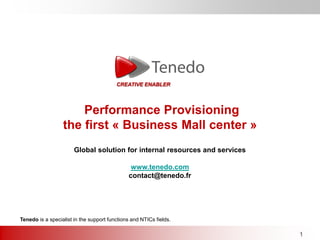 CREATIVE ENABLER




                      Performance Provisioning
                  the first « Business Mall center »
                       Global solution for internal resources and services

                                               www.tenedo.com
                                              contact@tenedo.fr




Tenedo is a specialist in the support functions and NTICs fields.

                                                                             1
 