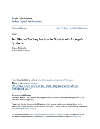 St. John Fisher University
St. John Fisher University
Fisher Digital Publications
Fisher Digital Publications
Education Masters Ralph C. Wilson, Jr. School of Education
5-2009
Ten Effective Teaching Practices for Students with Asperger's
Ten Effective Teaching Practices for Students with Asperger's
Syndrome
Syndrome
Kristen Zeppetella
St. John Fisher University
Follow this and additional works at: https://fisherpub.sjf.edu/education_ETD_masters
Part of the Education Commons
How has open access to Fisher Digital Publications
benefited you?
Recommended Citation
Recommended Citation
Zeppetella, Kristen, "Ten Effective Teaching Practices for Students with Asperger's Syndrome" (2009).
Education Masters. Paper 286.
Please note that the Recommended Citation provides general citation information and may not be
appropriate for your discipline. To receive help in creating a citation based on your discipline, please visit
http://libguides.sjfc.edu/citations.
This document is posted at https://fisherpub.sjf.edu/education_ETD_masters/286 and is brought to you for free
and open access by Fisher Digital Publications at . For more information, please contact fisherpub@sjf.edu.
 