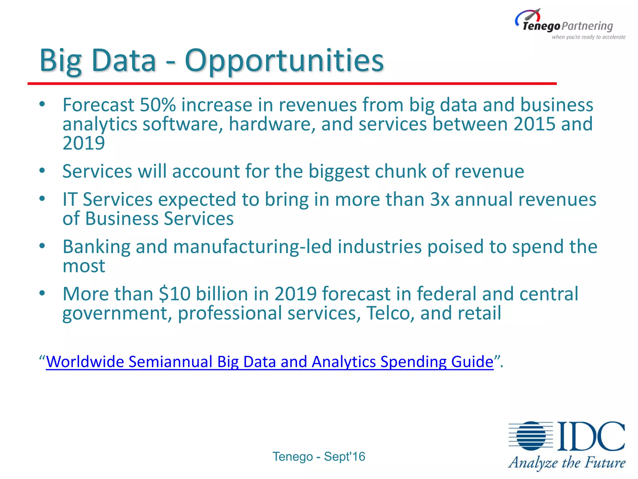 Big Data - Opportunities
• Forecast 50% increase in revenues from big data and business
analytics software, hardware, and services between 2015 and
2019
• Services will account for the biggest chunk of revenue
• IT Services expected to bring in more than 3x annual revenues
of Business Services
• Banking and manufacturing-led industries poised to spend the
most
• More than $10 billion in 2019 forecast in federal and central
government, professional services, Telco, and retail
“Worldwide Semiannual Big Data and Analytics Spending Guide”.
Tenego - Sept'16
 