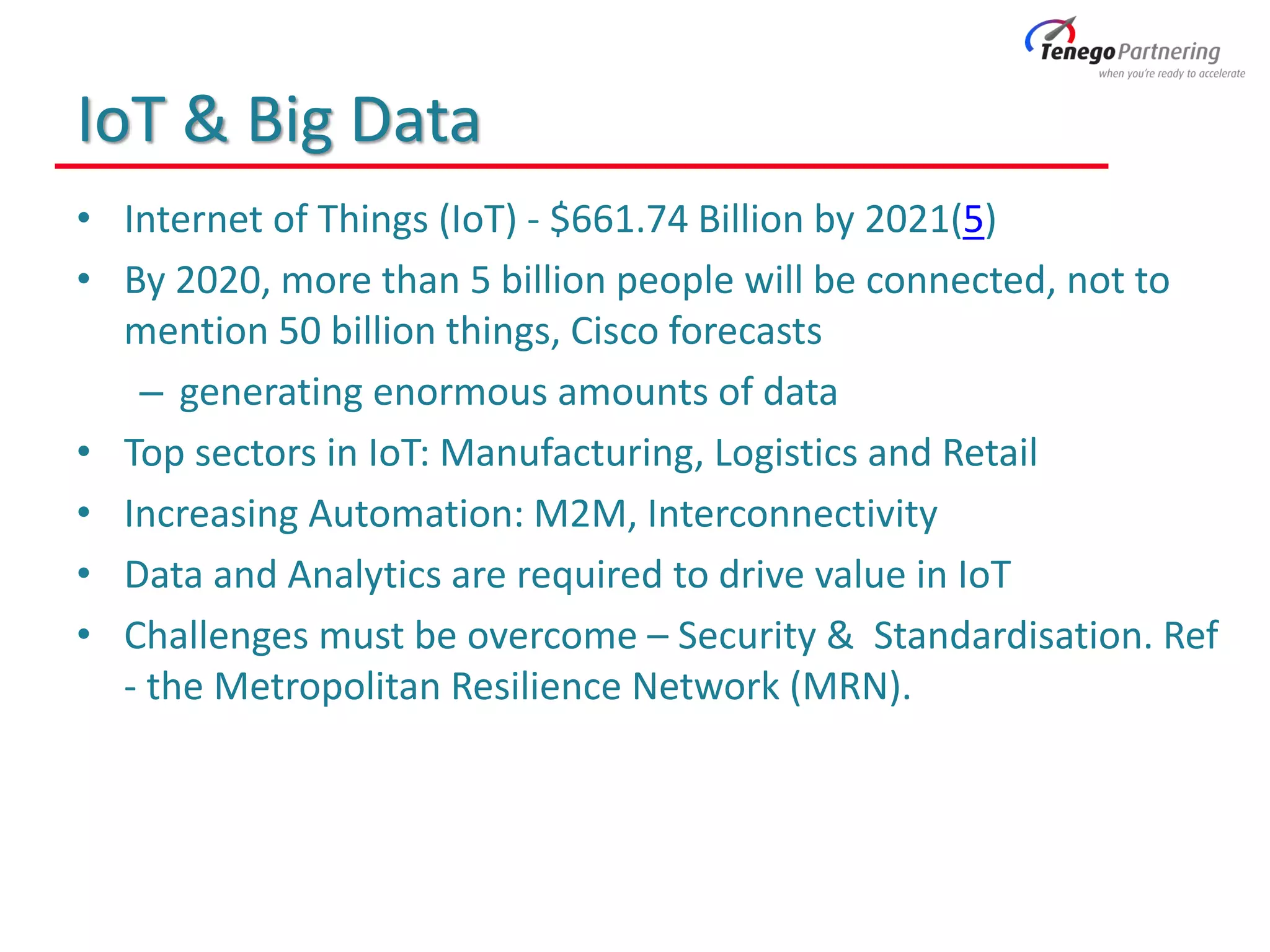 IoT & Big Data
• Internet of Things (IoT) - $661.74 Billion by 2021(5)
• By 2020, more than 5 billion people will be connected, not to
mention 50 billion things, Cisco forecasts
– generating enormous amounts of data
• Top sectors in IoT: Manufacturing, Logistics and Retail
• Increasing Automation: M2M, Interconnectivity
• Data and Analytics are required to drive value in IoT
• Challenges must be overcome – Security & Standardisation. Ref
- the Metropolitan Resilience Network (MRN).
 