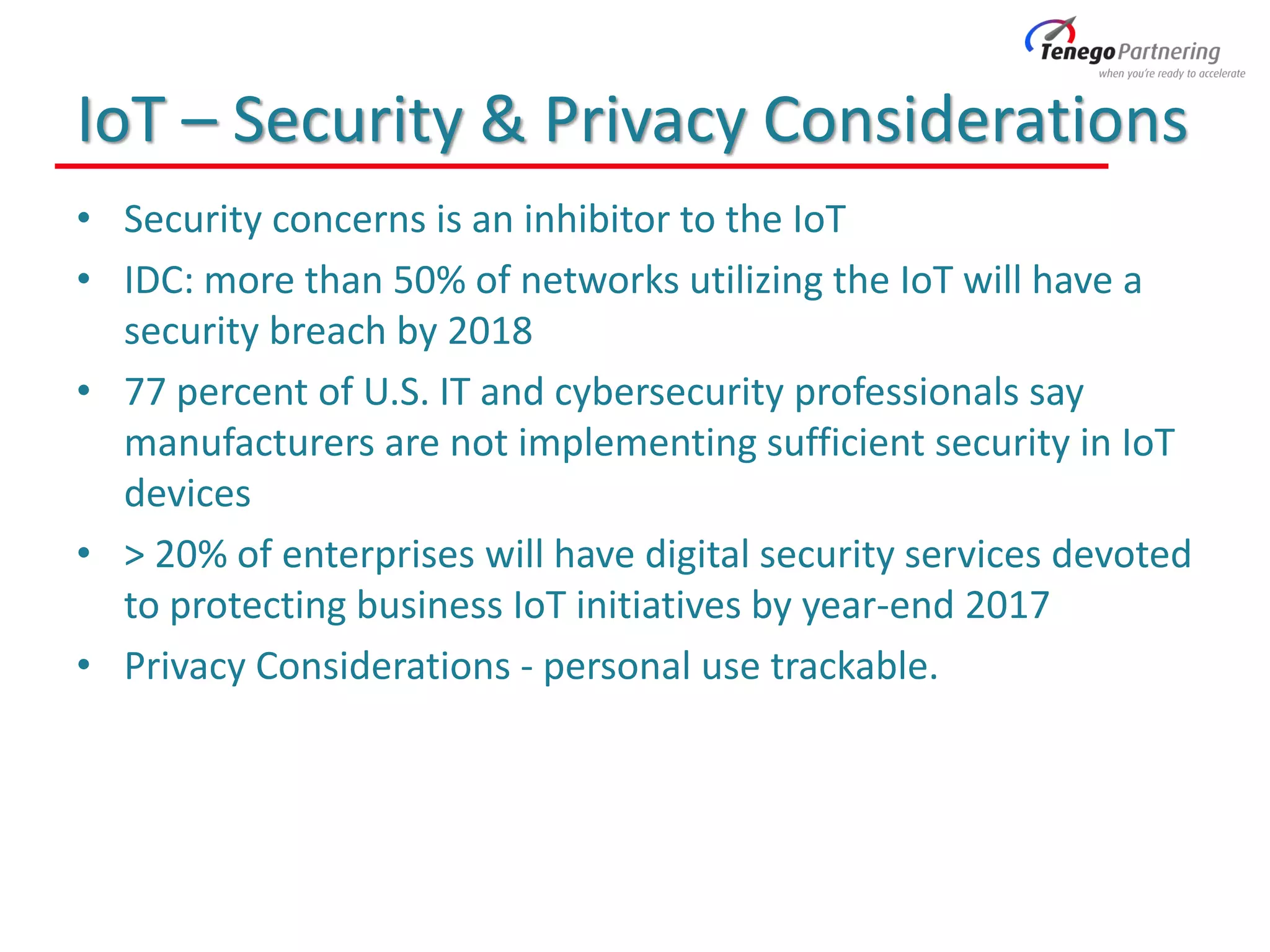 IoT – Security & Privacy Considerations
• Security concerns is an inhibitor to the IoT
• IDC: more than 50% of networks utilizing the IoT will have a
security breach by 2018
• 77 percent of U.S. IT and cybersecurity professionals say
manufacturers are not implementing sufficient security in IoT
devices
• > 20% of enterprises will have digital security services devoted
to protecting business IoT initiatives by year-end 2017
• Privacy Considerations - personal use trackable.
 