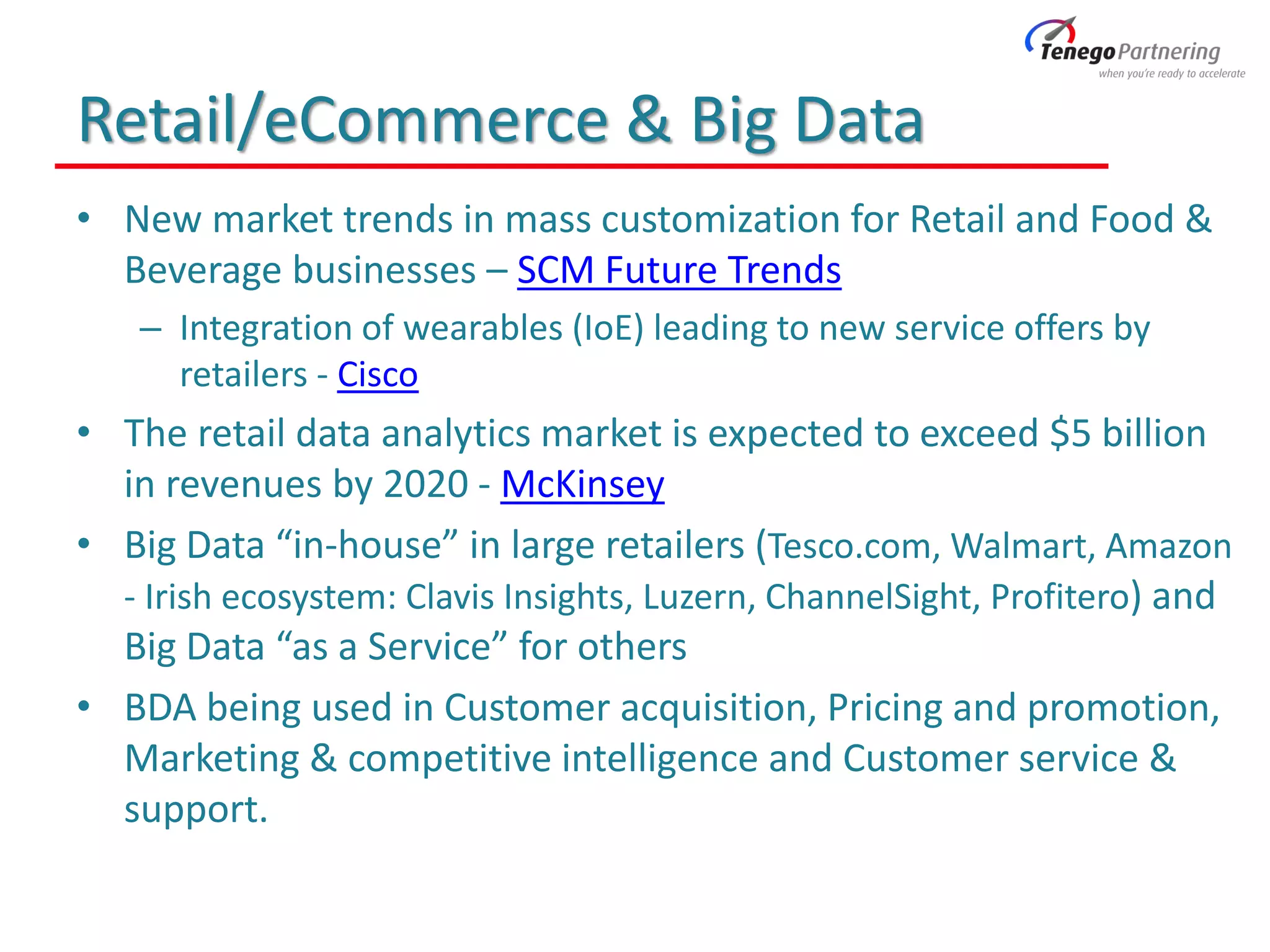 Retail/eCommerce & Big Data
• New market trends in mass customization for Retail and Food &
Beverage businesses – SCM Future Trends
– Integration of wearables (IoE) leading to new service offers by
retailers - Cisco
• The retail data analytics market is expected to exceed $5 billion
in revenues by 2020 - McKinsey
• Big Data “in-house” in large retailers (Tesco.com, Walmart, Amazon
- Irish ecosystem: Clavis Insights, Luzern, ChannelSight, Profitero) and
Big Data “as a Service” for others
• BDA being used in Customer acquisition, Pricing and promotion,
Marketing & competitive intelligence and Customer service &
support.
 