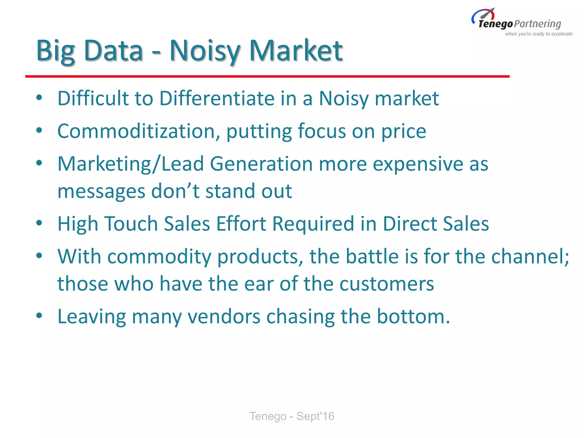 Big Data - Noisy Market
• Difficult to Differentiate in a Noisy market
• Commoditization, putting focus on price
• Marketing/Lead Generation more expensive as
messages don’t stand out
• High Touch Sales Effort Required in Direct Sales
• With commodity products, the battle is for the channel;
those who have the ear of the customers
• Leaving many vendors chasing the bottom.
Tenego - Sept'16
 