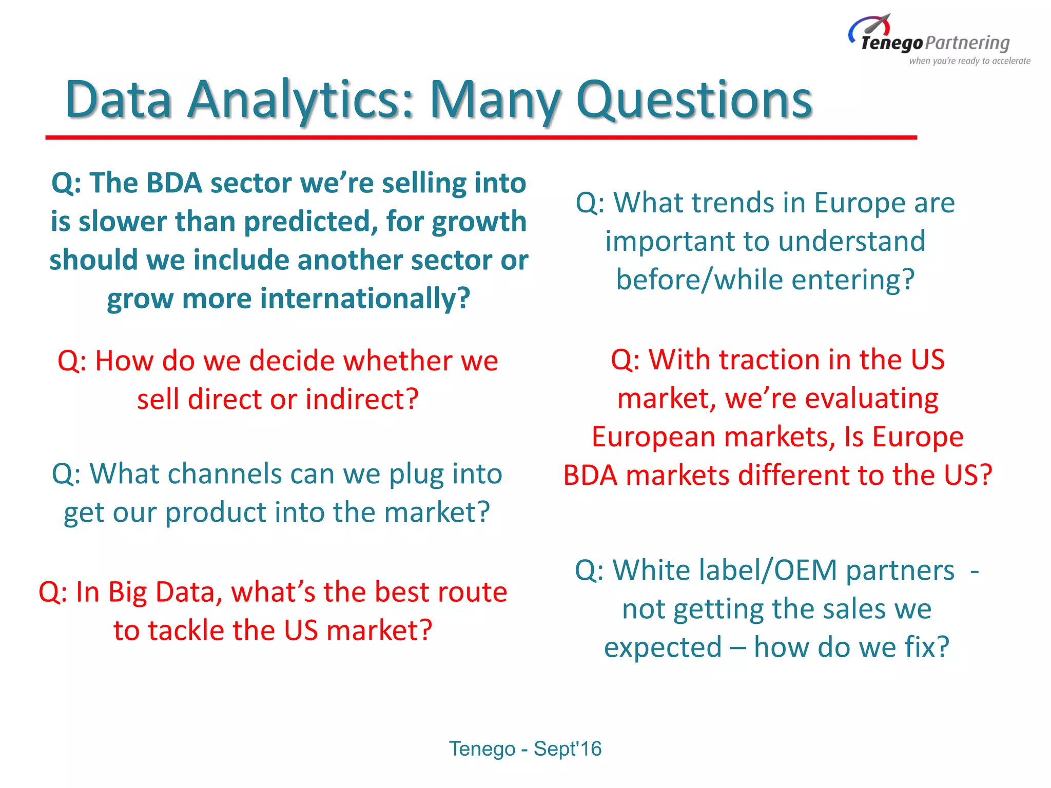 Data Analytics: Many Questions
Q: What channels can we plug into
get our product into the market?
Q: The BDA sector we’re selling into
is slower than predicted, for growth
should we include another sector or
grow more internationally?
Q: How do we decide whether we
sell direct or indirect?
Q: In Big Data, what’s the best route
to tackle the US market?
Q: What trends in Europe are
important to understand
before/while entering?
Q: With traction in the US
market, we’re evaluating
European markets, Is Europe
BDA markets different to the US?
Q: White label/OEM partners -
not getting the sales we
expected – how do we fix?
Tenego - Sept'16
 
