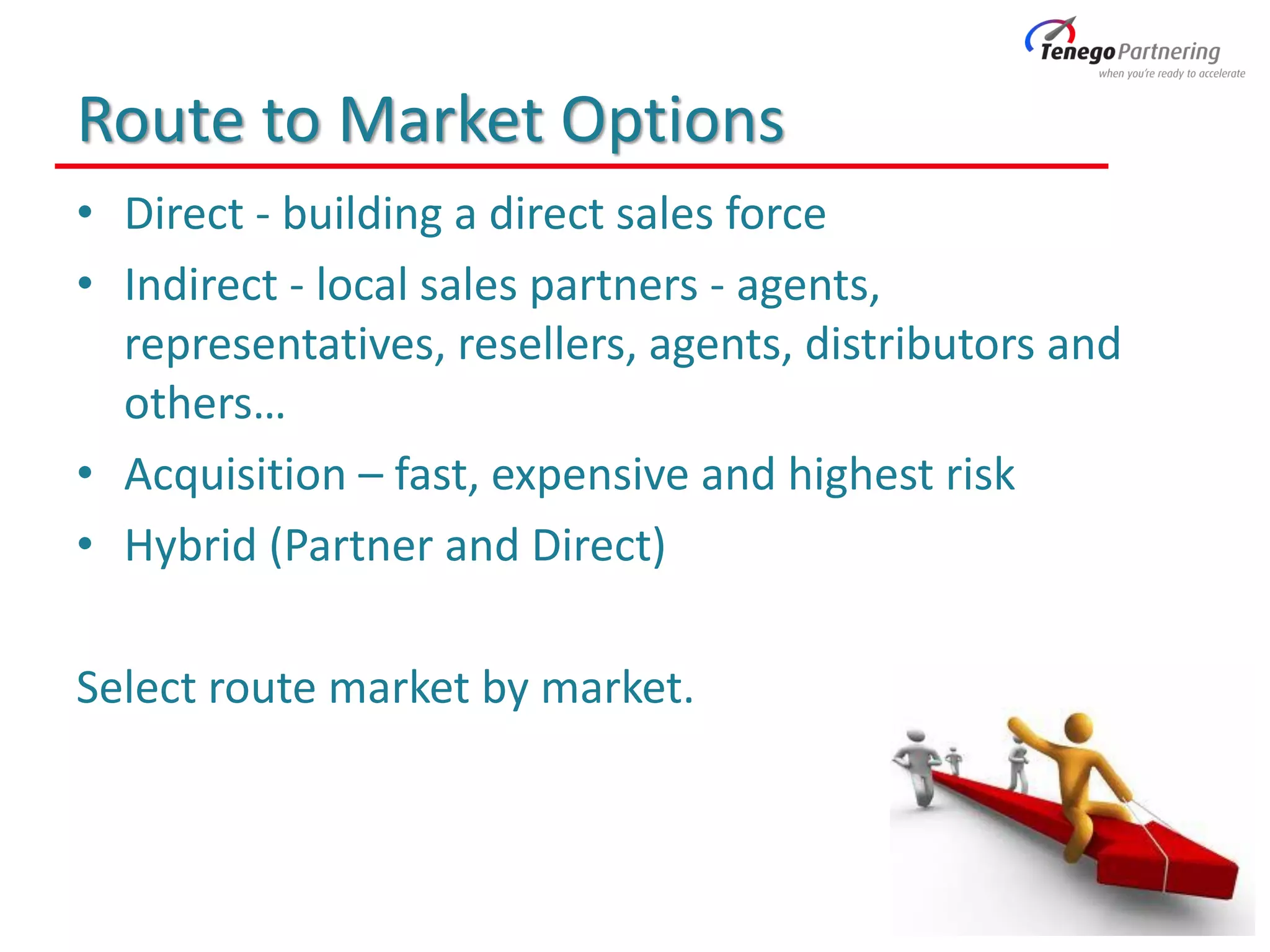 Route to Market Options
• Direct - building a direct sales force
• Indirect - local sales partners - agents,
representatives, resellers, agents, distributors and
others…
• Acquisition – fast, expensive and highest risk
• Hybrid (Partner and Direct)
Select route market by market.
 