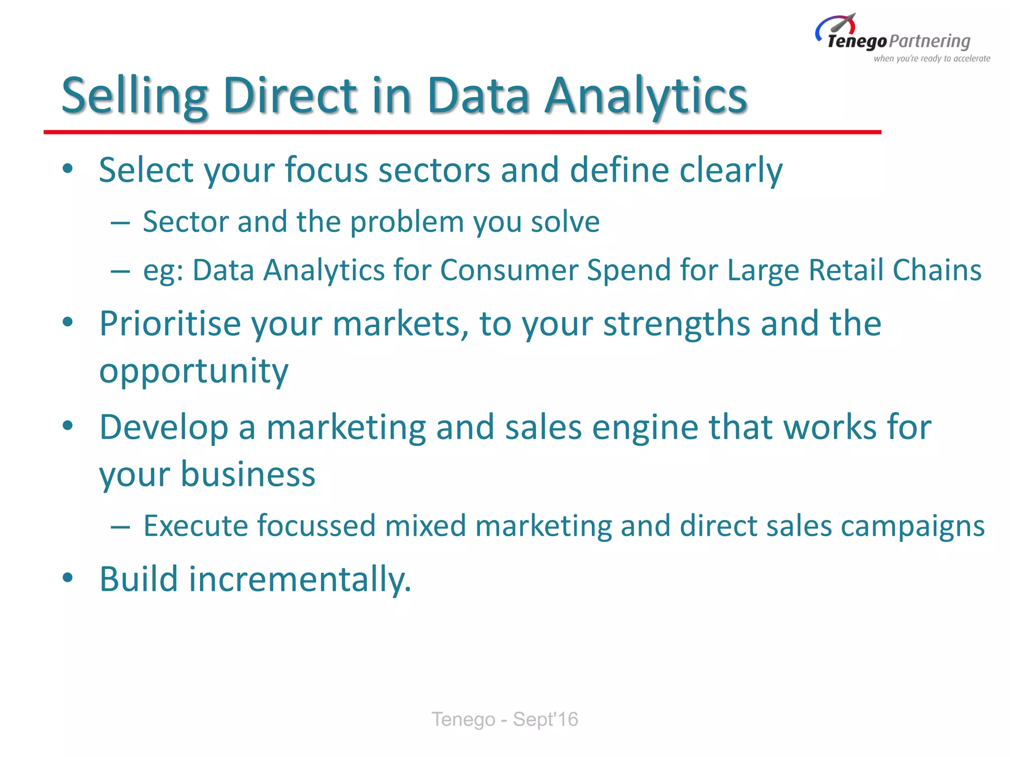 Selling Direct in Data Analytics
• Select your focus sectors and define clearly
– Sector and the problem you solve
– eg: Data Analytics for Consumer Spend for Large Retail Chains
• Prioritise your markets, to your strengths and the
opportunity
• Develop a marketing and sales engine that works for
your business
– Execute focussed mixed marketing and direct sales campaigns
• Build incrementally.
Tenego - Sept'16
 