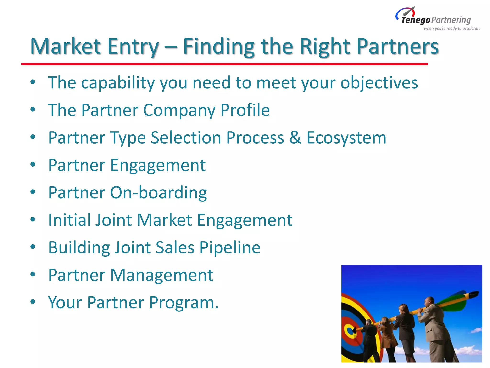Market Entry – Finding the Right Partners
• The capability you need to meet your objectives
• The Partner Company Profile
• Partner Type Selection Process & Ecosystem
• Partner Engagement
• Partner On-boarding
• Initial Joint Market Engagement
• Building Joint Sales Pipeline
• Partner Management
• Your Partner Program.
 
