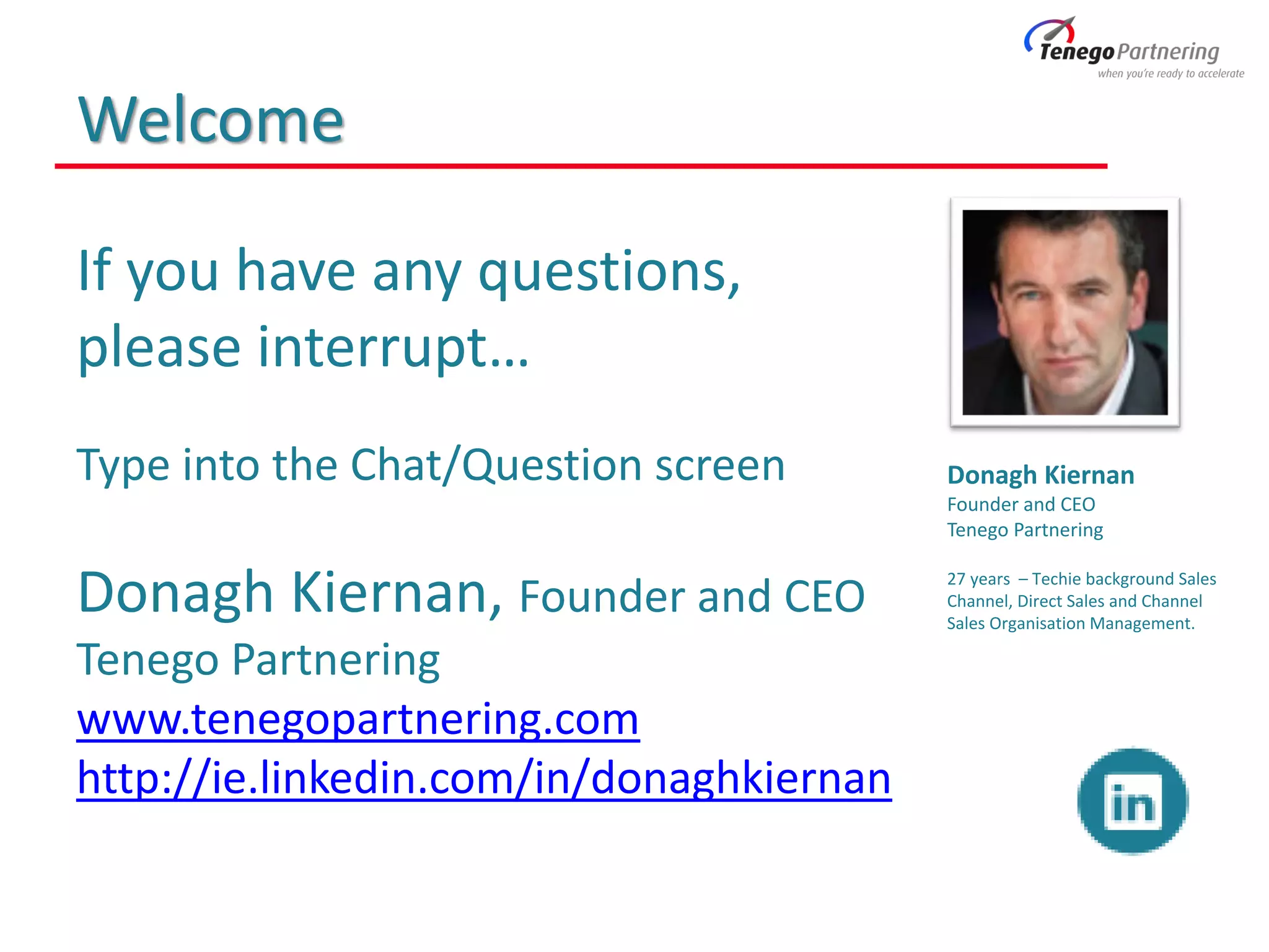 Welcome
If you have any questions,
please interrupt…
Type into the Chat/Question screen
Donagh Kiernan, Founder and CEO
Tenego Partnering
www.tenegopartnering.com
http://ie.linkedin.com/in/donaghkiernan
Donagh Kiernan
Founder and CEO
Tenego Partnering
27 years – Techie background Sales
Channel, Direct Sales and Channel
Sales Organisation Management.
 