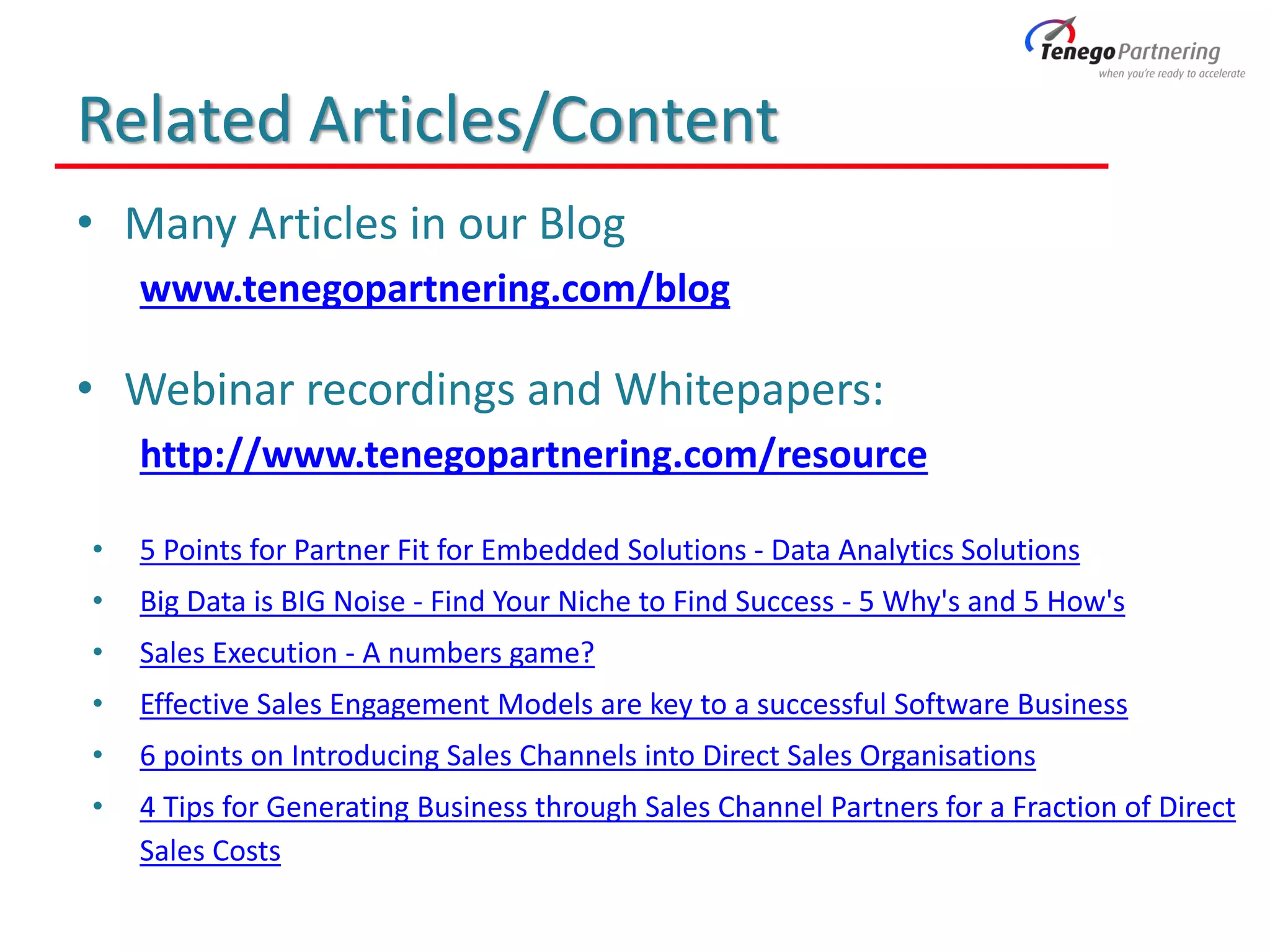 Related Articles/Content
• Many Articles in our Blog
www.tenegopartnering.com/blog
• Webinar recordings and Whitepapers:
http://www.tenegopartnering.com/resource
• 5 Points for Partner Fit for Embedded Solutions - Data Analytics Solutions
• Big Data is BIG Noise - Find Your Niche to Find Success - 5 Why's and 5 How's
• Sales Execution - A numbers game?
• Effective Sales Engagement Models are key to a successful Software Business
• 6 points on Introducing Sales Channels into Direct Sales Organisations
• 4 Tips for Generating Business through Sales Channel Partners for a Fraction of Direct
Sales Costs
 
