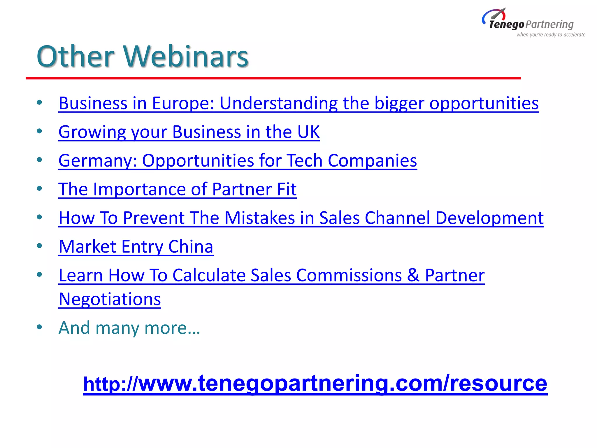 Other Webinars
• Business in Europe: Understanding the bigger opportunities
• Growing your Business in the UK
• Germany: Opportunities for Tech Companies
• The Importance of Partner Fit
• How To Prevent The Mistakes in Sales Channel Development
• Market Entry China
• Learn How To Calculate Sales Commissions & Partner
Negotiations
• And many more…
http://www.tenegopartnering.com/resource
 