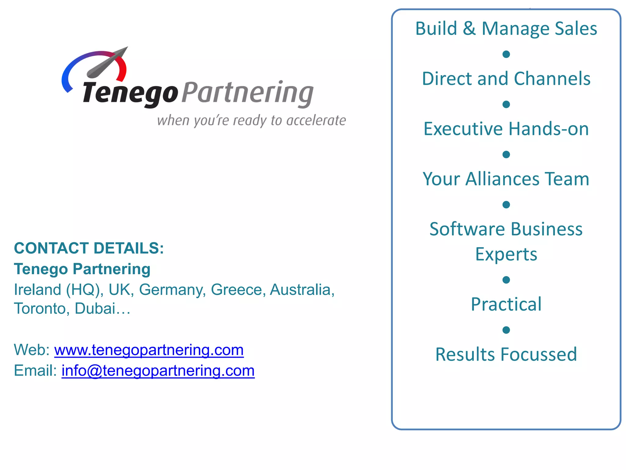 Build & Manage Sales

Direct and Channels

Executive Hands-on

Your Alliances Team

Software Business
Experts

Practical

Results Focussed
CONTACT DETAILS:
Tenego Partnering
Ireland (HQ), UK, Germany, Greece, Australia,
Toronto, Dubai…
Web: www.tenegopartnering.com
Email: info@tenegopartnering.com
 