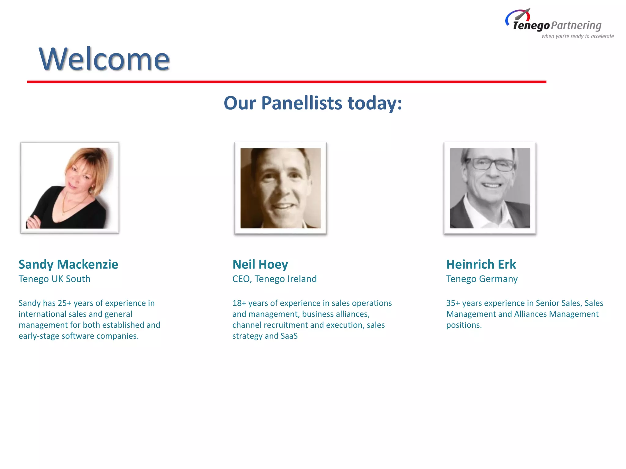 Welcome
Our Panellists today:
Sandy Mackenzie
Tenego UK South
Sandy has 25+ years of experience in
international sales and general
management for both established and
early-stage software companies.
Neil Hoey
CEO, Tenego Ireland
18+ years of experience in sales operations
and management, business alliances,
channel recruitment and execution, sales
strategy and SaaS
Heinrich Erk
Tenego Germany
35+ years experience in Senior Sales, Sales
Management and Alliances Management
positions.
 