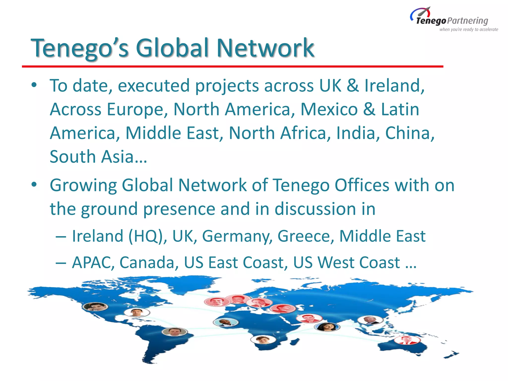 Tenego’s Global Network
• To date, executed projects across UK & Ireland,
Across Europe, North America, Mexico & Latin
America, Middle East, North Africa, India, China,
South Asia…
• Growing Global Network of Tenego Offices with on
the ground presence and in discussion in
– Ireland (HQ), UK, Germany, Greece, Middle East
– APAC, Canada, US East Coast, US West Coast …
 