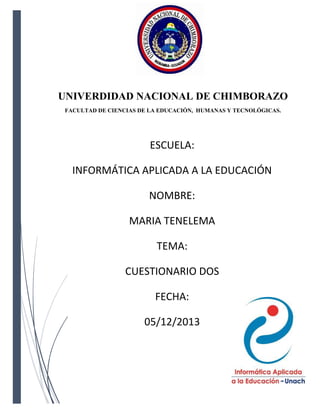UNIVERDIDAD NACIONAL DE CHIMBORAZO
FACULTAD DE CIENCIAS DE LA EDUCACIÓN, HUMANAS Y TECNOLÓGICAS.

ESCUELA:
INFORMÁTICA APLICADA A LA EDUCACIÓN
NOMBRE:
MARIA TENELEMA
TEMA:
CUESTIONARIO DOS
FECHA:
05/12/2013

 