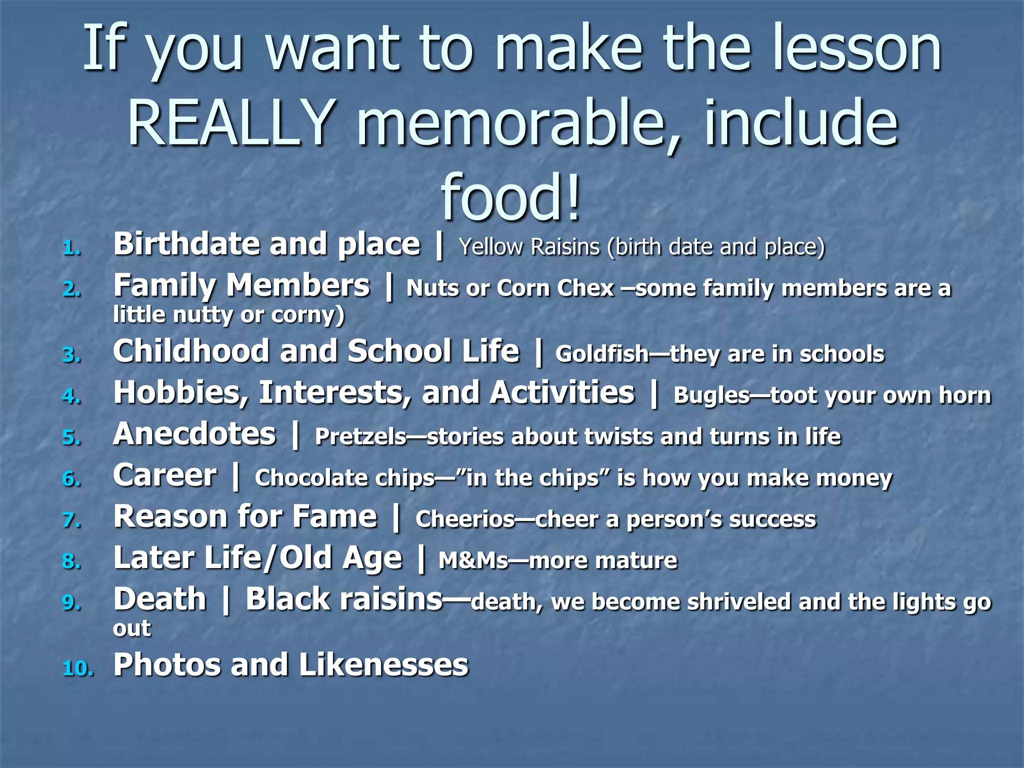 If you want to make the lesson
REALLY memorable, include
food!
1. Birthdate and place | Yellow Raisins (birth date and place)
2. Family Members | Nuts or Corn Chex –some family members are a
little nutty or corny)
3. Childhood and School Life | Goldfish—they are in schools
4. Hobbies, Interests, and Activities | Bugles—toot your own horn
5. Anecdotes | Pretzels—stories about twists and turns in life
6. Career | Chocolate chips—”in the chips” is how you make money
7. Reason for Fame | Cheerios—cheer a person’s success
8. Later Life/Old Age | M&Ms—more mature
9. Death | Black raisins—death, we become shriveled and the lights go
out
10. Photos and Likenesses
 