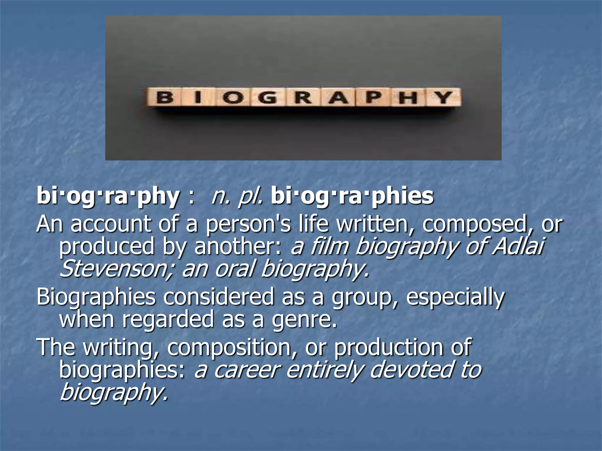 bi·og·ra·phy : n. pl. bi·og·ra·phies
An account of a person's life written, composed, or
produced by another: a film biography of Adlai
Stevenson; an oral biography.
Biographies considered as a group, especially
when regarded as a genre.
The writing, composition, or production of
biographies: a career entirely devoted to
biography.
 