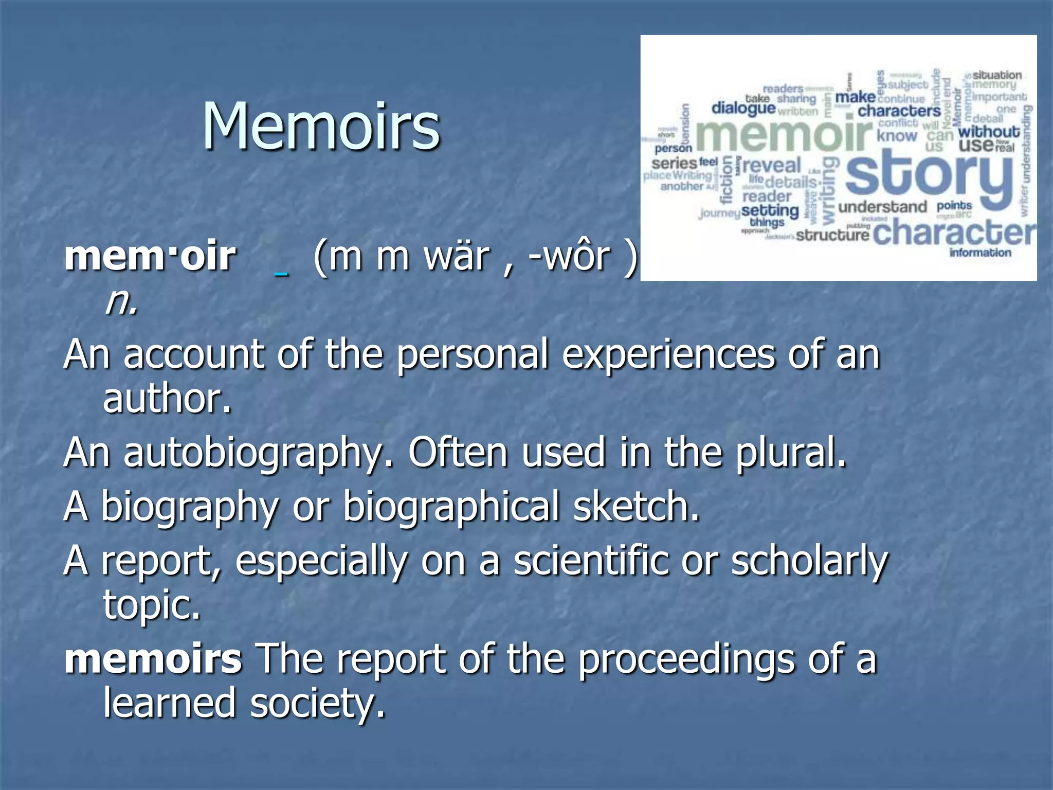 Memoirs
mem·oir (m m wär , -wôr )
n.
An account of the personal experiences of an
author.
An autobiography. Often used in the plural.
A biography or biographical sketch.
A report, especially on a scientific or scholarly
topic.
memoirs The report of the proceedings of a
learned society.
 
