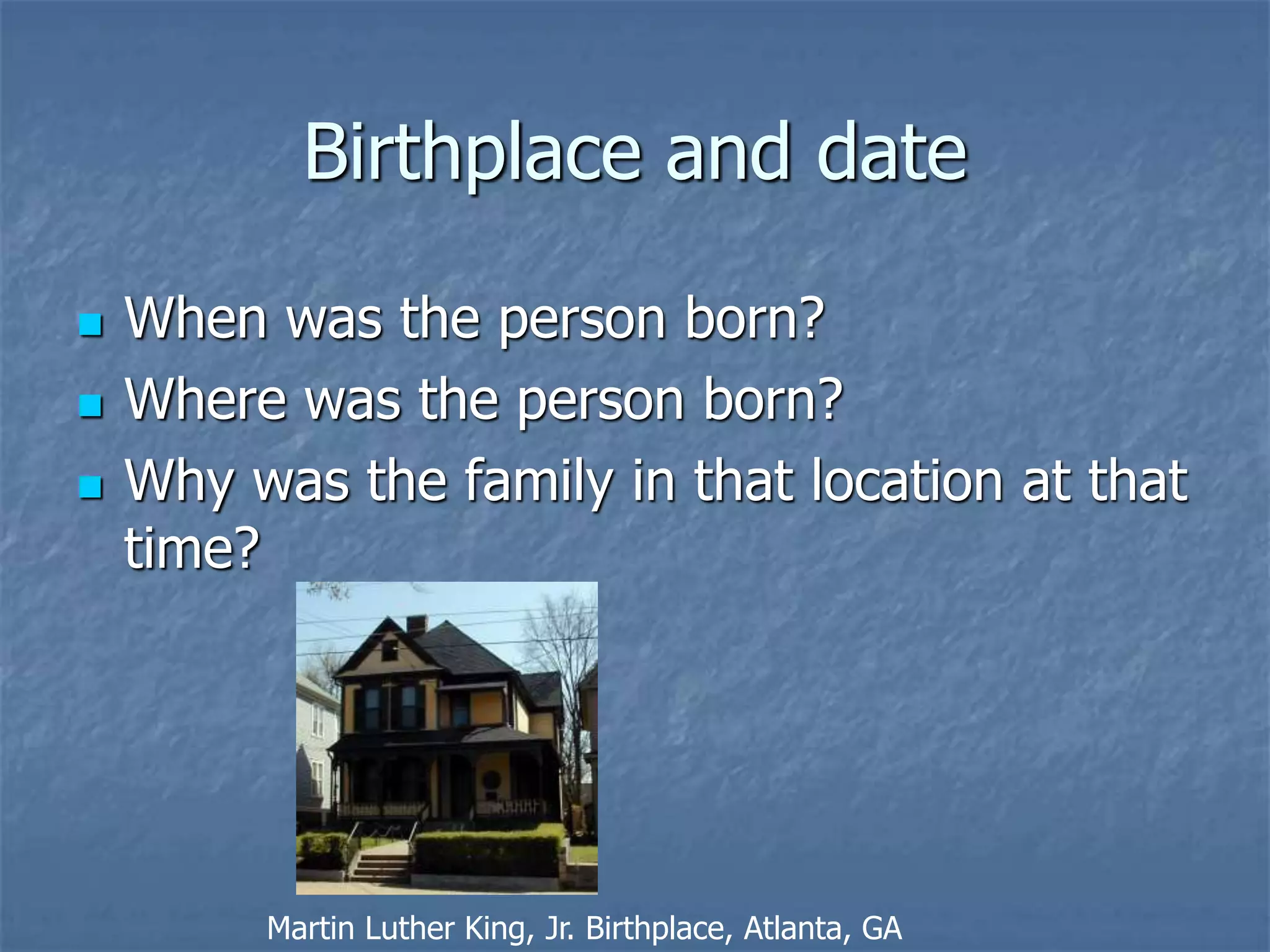 Birthplace and date
 When was the person born?
 Where was the person born?
 Why was the family in that location at that
time?
Martin Luther King, Jr. Birthplace, Atlanta, GA
 
