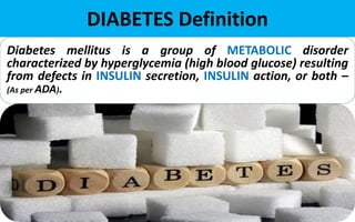 DIABETES Definition
Diabetes mellitus is a group of METABOLIC disorder
characterized by hyperglycemia (high blood glucose) resulting
from defects in INSULIN secretion, INSULIN action, or both –
(As per ADA).
 