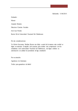Riobamba 11/06/2015
Estimado:
Master
Amanda Mendez
Directora Ciencias Sociales
José Luis Perales
Rector De la Universidad Nacional De Chimborazo
De mis consideraciones
Yo Edwin Geovanny Medina Rosero me dirijo a usted de la manera más cordial se
digne en autorizar el alquiler de la piscina para realizar una competencia con los
estudiantes de la universidad Nacional de Chimborazo, me digno solicitar su
autorización en calidad de presidente de liga estudiantil.
Por su atención
Agradezco de Antemano.
Trofeo para ganadores de futbol
 