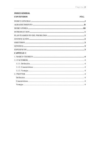 P á g i n a | I
INDICE GENERAL
CONTENIDOS PÁG.
INDICE GENERAL ..........................................................................................................I
AGRADECIMIENTO ..................................................................................................... II
DEDICATORIA .............................................................................................................III
INTRODUCCION............................................................................................................1
PLANTEAMIENTO DEL PROBLEMA .........................................................................1
JUSTIFICACIÓN .............................................................................................................2
OBJETIBOS ..................................................................................................................... 3
GENERAL........................................................................................................................ 3
ESPESIFICOS..................................................................................................................3
CAPITULO I
1. MARCO TEORICO .....................................................................................................4
1.1 FACEBBOK ............................................................................................................... 4
1.1.1. Definición............................................................................................................ 4
1.1.2. Características ..................................................................................................... 4
1.1.3. Ventajas............................................................................................................... 4
2. TWITTER..................................................................................................................... 4
Definición...................................................................................................................... 4
Características ............................................................................................................... 4
Ventajas......................................................................................................................... 4
 