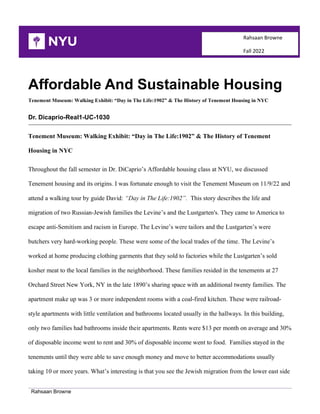Rahsaan Browne
Rahsaan Browne
Fall 2022
Affordable And Sustainable Housing
Tenement Museum: Walking Exhibit: “Day in The Life:1902” & The History of Tenement Housing in NYC
Dr. Dicaprio-Real1-UC-1030
Tenement Museum: Walking Exhibit: “Day in The Life:1902” & The History of Tenement
Housing in NYC
Throughout the fall semester in Dr. DiCaprio’s Affordable housing class at NYU, we discussed
Tenement housing and its origins. I was fortunate enough to visit the Tenement Museum on 11/9/22 and
attend a walking tour by guide David: “Day in The Life:1902”. This story describes the life and
migration of two Russian-Jewish families the Levine’s and the Lustgarten's. They came to America to
escape anti-Semitism and racism in Europe. The Levine’s were tailors and the Lustgarten’s were
butchers very hard-working people. These were some of the local trades of the time. The Levine’s
worked at home producing clothing garments that they sold to factories while the Lustgarten’s sold
kosher meat to the local families in the neighborhood. These families resided in the tenements at 27
Orchard Street New York, NY in the late 1890’s sharing space with an additional twenty families. The
apartment make up was 3 or more independent rooms with a coal-fired kitchen. These were railroad-
style apartments with little ventilation and bathrooms located usually in the hallways. In this building,
only two families had bathrooms inside their apartments. Rents were $13 per month on average and 30%
of disposable income went to rent and 30% of disposable income went to food. Families stayed in the
tenements until they were able to save enough money and move to better accommodations usually
taking 10 or more years. What’s interesting is that you see the Jewish migration from the lower east side
 