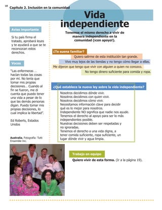 10
Vida
independiente
Tenemos el mismo derecho a vivir de
manera independiente en la
comunidad (¡con apoyo!).
Aviso importante
Si tu país firma el
tratado, aprobará leyes
y te ayudará a que se te
reconozcan estos
derechos.
Australia. Fotografía: Tutti
Ensemble Inc.
¿Te suena familiar?
Quiero salirme de esta institución tan grande.
Vivo muy lejos de las tiendas y no tengo cómo llegar a ellas.
Me dijeron que tengo que vivir con alguien a quien no conozco.
No tengo dinero suficiente para comida y ropa.
¿Qué establece la nueva ley sobre la vida independiente?
Nosotros decidimos dónde vivir.
Nosotros decidimos con quien vivir.
Nosotros decidimos cómo vivir.
Necesitamos información clave para decidir
qué es lo mejor para nosotros.
Independiente NO significa que nadie nos ayude.
Tenemos el derecho al apoyo para ser lo más
independientes posible.
Nuestras decisiones deben ser respetadas y
no ignoradas.
Tenemos el derecho a una vida digna, a
tener comida suficiente, ropa suficiente, un
lugar dónde vivir y agua limpia.
Trabajo en equipo
Quiero vivir de esta forma. (Ir a la página 19).
Voces
“Las enfermeras …
hacían todas las cosas
por mí. No tenía que
tomar mis propias
decisiones… Cuando al
fin se fueron, me di
cuenta que puedo tener
una vida a pesar de lo
que las demás personas
digan. Puedo tomar mis
propias decisiones, lo
cual implica la libertad”.
Ed Roberts, Estados
Unidos
Capítulo 2. Inclusión en la comunidad
 