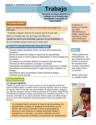11
Trabajo
Tenemos el mismo derecho al
trabajo, en el trabajo que
escojamos y de ganar un
buen salario.
El derecho al
trabajo no significa
que todos
obtendremos un
trabajo. Significa que
tenemos la misma
oportunidad para
obtener un trabajo.
Voces
“Todos podemos ser
extraordinarios… ya
que cualquiera puede
brindar un servicio.
No necesitas tener
un título universitario
para poder ofrecer
un servicio”.
Martin Luther King
Jr., Estados Unidos
Etiopía. Fotografía:
ILO/M. Crozet 2003
¿Te suena familiar?
Había una oferta de trabajo pero no tenía medios para llegar a la
entrevista.
“Contratar a alguien como tú me costará más de lo que vale”.
Quiero un trabajo real, uno que haga una diferencia.
Cuando me vieron en la entrevista, supe que no me contratarían.
No me contratan porque creen que no estoy sano.
¿Qué establece la nueva ley sobre el trabajo?
Nuestro trabajo representa mucho más que sólo mantenernos
ocupados.
Somos una fuerza de trabajo en espera de ser aprovechada.
Debemos tener el mismo ingreso al desempeñar el mismo trabajo que
los demás.
Los salarios nos permiten disfrutar de nuestros otros derechos.
Tenemos el mismo derecho a conseguir un trabajo.
Necesitamos accesibilidad al transporte público para tener un trabajo.
Necesitamos una buena asistencia médica para poder mantener un
trabajo.
Necesitamos leyes que protejan nuestro derecho al trabajo.
Tenemos mucho que dar.
Trabajo en equipo
¿Y eso qué significa?
Trabajen en grupo para leer lo que la nueva Ley de las Naciones Unidas dice
sobre el trabajo (abajo) y mediten sobre lo que esto significa. Esta es la manera
de hacerlo: Léelo en voz alta. Haz pausa después de algunas frases y pregunta
qué significa esa parte. Incluye a todas las personas en el proceso. Reescribe los
comentarios con palabras simples, comenzando con “Tenemos el derecho a…”. Al
terminar, reescríbelo en un cartel y decóralo. Manda copias a los líderes locales
junto con una carta. Pregúntales qué está haciendo el país para proteger este
derecho.
“Los Estados Partes reconocen el derecho de las personas con
discapacidad a trabajar, en igualdad de condiciones con las
demás; ello incluye el derecho a tener la oportunidad de
ganarse la vida mediante un trabajo libremente elegido o
aceptado en un mercado y un entorno laborales que sean
abiertos, inclusivos y accesibles a las personas con discapacidad”.
Capítulo 2. Inclusión en la comunidad
 