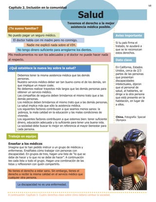 13
A continuación: Capítulo 3: Cuatro derechos clave sobre cómo deberá cambiar la sociedad.
Aviso importante
Si tu país firma el
tratado, te ayudará a
que se te reconozcan
estos derechos.
Dato clave
En California, Estados
Unidos, cerca de 2/3
partes de las personas
que presentan
discapacidades
intelectuales, dijeron
que el personal de
salud, al hablarles, se
dirige a la otra persona
que está presente en la
habitación, en lugar de
a ellos.
China. Fotografía: Special
Olympics
Salud
Tenemos el derecho a la mejor
asistencia médica posible.
¿Te suena familiar?
No puedo pagar un seguro médico.
El doctor habla con mi madre pero no conmigo.
Nadie me explicó nada sobre el VIH.
No tengo dinero suficiente para arreglarme los dientes.
Mis medicamentos no son los adecuados y el doctor no puede hacer nada
al respecto.
¿Qué establece la nueva ley sobre la salud?
Debemos tener la misma asistencia médica que las demás
personas.
Nuestro servicio médico deber ser tan bueno como el de los demás, sin
que implique un mayor coste.
No debemos realizar trayectos más largos que las demás personas para
obtener un servicio médico.
Las compañías de seguros deben brindarnos el mismo trato que a las
demás personas.
Los médicos deben brindarnos el mismo trato que a las demás personas.
La salud implica más que sólo la asistencia médica.
Los siguientes factores contribuyen a que seamos menos sanos: la
pobreza, la mala calidad en la educación y las malas condiciones de
vivienda.
Los siguientes factores contribuyen a que estemos bien: tener suficiente
dinero, educación adecuada y lo suficiente para tener una buena vida.
La sociedad debe buscar lo mejor en referencia al mayor bienestar para
cada persona.
Trabajo en equipo
Enseñar a los médicos
Imagina que te han pedido instruir a un grupo de médicos y
enfermeras. Enséñales cómo trabajar con personas con
discapacidad. En grupos de tres, hagan una lista de “lo que se
debe de hacer y lo que no se debe de hacer”. A continuación
lee cada lista a todo el grupo. Hagan una combinación de las
listas y reflexionen con quién compartirlo.
No tienes el derecho a estar sano. Sin embargo, tienes el
derecho a recibir la misma calidad en el servicio médico que
cualquier otra persona.
La discapacidad no es una enfermedad.
Capítulo 2. Inclusión en la comunidad
 