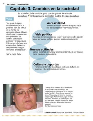 14
Sección A. Tus derechos
Voces
“La gente de Qatar
finalmente empieza a
portarse bien. La actitud
de la familia ha
cambiado. Ahora sí llevan
al niño que presenta una
discapacidad a los
centros comerciales
públicos y a los parques.
Esto no sucedía hace seis
o siete años. Debemos
ser pacientes y seguir
educando a la sociedad”.
Saif al-Hajri, Qatar
Accesibilidad
Tenemos el mismo derecho a llegar y hacer
uso de los espacios y servicios públicos.
Vida política
Tenemos el mismo derecho a votar y expresar nuestra opinión
sobre las leyes y políticas que nos afectan directamente.
Nuevas actitudes
Somos personas comunes y tenemos el derecho a ser tratados
como cualquier otra persona.
Cultura y deportes
Tenemos el derecho a participar en la vida cultural, los
deportes y las actividades recreativas.
Estados Unidos. Fotografía: Advocating Change Together
“Trabajo en la cafetería de la universidad
de mi pueblo. Amo mi trabajo. Mis
compañeros me respetan y yo los respeto
a ellos también. Aprendemos unos de los
otros. Mi esposo y yo tenemos nuestro
propio hogar. Acabamos de pagar nuestro
préstamo. Tomamos el autobús para ir a
muchos sitios. También tenemos el apoyo
del personal para llevarnos a diferentes
lugares”.
Brenda, Estados Unidos.
La sociedad debe cambiar para que tengamos los mismos
derechos. A continuación se presentan cuatro de estos derechos:
Capítulo 3. Cambios en la sociedad
 