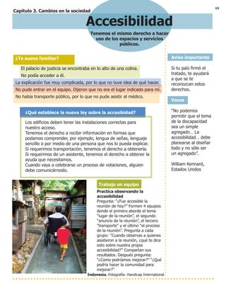 15
Capítulo 3. Cambios en la sociedad
Accesibilidad
Tenemos el mismo derecho a hacer
uso de los espacios y servicios
públicos.
Aviso importante
Si tu país firmó el
tratado, te ayudará
a que se te
reconozcan estos
derechos.
Voces
“No podemos
permitir que el tema
de la discapacidad
sea un simple
agregado… La
accesibilidad… debe
planearse al diseñar
todo y no sólo ser
un agregado”.
William Kennard,
Estados Unidos
¿Te suena familiar?
El palacio de justicia se encontraba en lo alto de una colina.
No podía acceder a él.
La explicación fue muy complicada, por lo que no tuve idea de qué hacer.
No pude entrar en el equipo. Dijeron que no era el lugar indicado para mí.
No había transporte público, por lo que no pude asistir al médico.
¿Qué establece la nueva ley sobre la accesibidad?
Los edificios deben tener las instalaciones correctas para
nuestro acceso.
Tenemos el derecho a recibir información en formas que
podamos comprender, por ejemplo, lengua de señas, lenguaje
sencillo o por medio de una persona que nos lo pueda explicar.
Si requerimos transportación, tenemos el derecho a obtenerla.
Si requerimos de un asistente, tenemos el derecho a obtener la
ayuda que necesitamos.
Cuando vaya a celebrarse un proceso de votaciones, alguien
debe comunicárnoslo.
Trabajo en equipo
Practica observando la
accesibilidad
Pregunta: “¿Fue accesible la
reunión de hoy?” Formen 4 equipos
donde el primero aborde el tema
“lugar de la reunión”, el segundo
“anuncio de la reunión”, el tercero
“transporte” y el último “el proceso
de la reunión”. Pregunta a cada
grupo: “Cuando observas a quienes
asistieron a la reunión, ¿qué te dice
esto sobre nuestra propia
accesibilidad?” Compartan sus
resultados. Después pregunta:
“¿Como podríamos mejorar?” “¿Qué
podría hacer la comunidad para
mejorar?””
Indonesia. Fotografía: Handicap International
 
