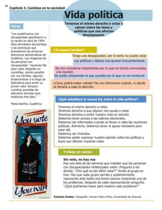 16
Capítulo 3. Cambios en la sociedad
Vida política
Tenemos el mismo derecho a votar y
opinar sobre las leyes y
políticas que nos afectan
directamente.
Voces
“Los sudafricanos con
discapacidad asombraron a
la nación en abril de 1994.
Ellos afrontaron las bombas
y las amenazas que
precedieron las primeras
elecciones democráticas de
Sudáfrica. Las imágenes de
las personas con
discapacidad - haciendo fila
para votar, llegando en
carretillas, siendo guiados
por sus familias, algunos
arrastrándose a lo largo de
kilómetros para emitir su
primer voto- llenaron
nuestras pantallas de
televisión durante esos
históricos tres días.”
María Rantho, Sudáfrica
Estados Unidos. Fotografía: Human Policy Press, Universidad de Siracusa
¿Te suena familiar?
Tengo una discapacidad, por lo tanto no puedo votar.
Los políticos y líderes nos ignoran frecuentemente.
No nos consideran importantes por lo que no fuimos convocados
a la reunión.
No podía comprender lo que sucedía por lo que no me involucré.
¿Cómo podría haber votado? No me informaron cuándo, ni dónde
se llevaría a cabo la elección.
¿Qué establece la nueva ley sobre la vida política?
Tenemos el mismo derecho a votar.
Tenemos derecho a que alguien nos ayude a votar.
Tenemos derecho a emitir nuestro voto en secreto.
Debemos tener acceso a las cabinas electorales.
Debemos ser informados cuando se lleven a cabo las reuniones
públicas. Asimismo, debemos tener el apoyo necesario para
estar allí.
Debemos ser incluidos.
Debemos poder expresar nuestra opinión sobre las políticas y
leyes que afectan nuestras vidas.
Trabajo en equipo
Sin voto, no hay voz
Haz una lista de las barreras que impiden que las personas
con discapacidades intelectuales voten. Pregunta a los
demás: “¿Por qué es tan difícil votar?” Divide al grupo en
tres. Haz que cada grupo escriba y posteriormente
represente ante todos una breve escena mostrando uno de
los problemas. Después de cada representación pregunta:
“¿Qué podríamos hacer para resolver este problema?”
 