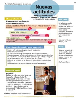 17
Capítulo 3. Cambios en la sociedad
Nuevas
actitudes
Somos personas comunes y
tenemos el derecho a ser tratados
como cualquier otra persona. Dato clave
En la India, alrededor
de la mitad de los
hogares que tienen un
integrante con una
discapacidad,
consideran la causa de
la discapacidad como
“una maldición de
Dios”.
Encuesta del Banco
Mundial, 2007
Voces
“Estamos cansados de
ser etiquetados como
‘retrasados mentales’.
Somos humanos antes
que ser personas con
discapacidad”.
Mia Farah, Líbano
Camboya. Fotografía: Handicap International
¿Te suena familiar?
¿Has escuchado las siguientes
afirmaciones erróneas?
La discapacidad es un “problema” médico que debe ser arreglado por los
expertos.
Somos indefensos.
Somos niños inocentes.
La gente nos etiqueta como “especiales”.
Provocamos miedo.
Los cuentos y películas presentan muchos villanos con algún tipo de
discapacidad.
¿Que establece la nueva ley sobre las actitudes?
Nuestro país debe trabajar para difundir lo siguiente:
Somos personas comunes.
No somos un problema, es la sociedad la que tiene un problema.
El problema es que sufrimos maltrato y se nos niegan nuestros derechos.
No necesitamos ser arreglados. Es la sociedad la que debe ser arreglada.
No estamos dañados. Es la sociedad la que está dañada.
Debemos ser incluidos en las decisiones que se toman sobre nuestras
vidas.
Nosotros estamos a cargo de nuestras vidas y no los expertos.
Trabajo en equipo
En el cine
Dialoga con el grupo sobre cómo los
libros y las películas ilustran la
discapacidad. “¿Has visto personas
con discapacidad en las películas?”
“¿Son personas comunes?” “¿Héroes?”
“¿Villanos?” Pregunta: “¿Qué enseñan
los libros y las películas sobre la
discapacidad?” “¿Qué podríamos hacer
al respecto?”
Mala
ideaMala
idea
Mala
idea
Mala
idea
Mala
idea
Mala
idea
 
