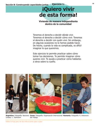 19
Tenemos el derecho a decidir dónde vivir.
Tenemos el derecho a decidir cómo vivir. Tenemos
el derecho a decidir con quién vivir. Sin embargo,
en algunas ocasiones no lo hemos podido hacer.
De hecho, cuando la vida es complicada, es difícil
imaginar lo que queremos.
Este ejercicio te permite practicar sobre cómo
tomar tus decisiones. Te permite imaginar cómo
quieres vivir. Te ayuda a practicar cómo hablarles
a otros sobre tu sueño.
Ejercicio 1:
¡Quiero vivir
de esta forma!
Viviendo de manera independiente
dentro de la comunidad
Voltea la hoja para ver las instrucciones paso a paso
Argentina. Fotografía: Naciones
Unidas/: L. Solmssem
Corea. Fotografía: Organización Internacional
del Trabajo
Rumania. Fotografía: R. Antonovici
Sección B: Construyendo capacidades juntos
 