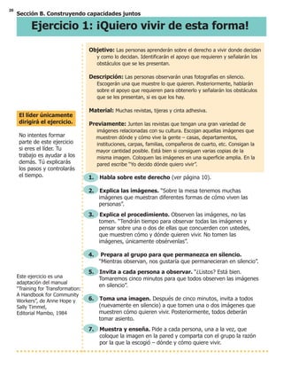 20
Sección B. Construyendo capacidades juntos
Ejercicio 1: ¡Quiero vivir de esta forma!
Este ejercicio es una
adaptación del manual
“Training for Transformation:
A Handbook for Community
Workers”, de Anne Hope y
Sally Timmel,
Editorial Mambo, 1984
Objetivo: Las personas aprenderán sobre el derecho a vivir donde decidan
y como lo decidan. Identificarán el apoyo que requieren y señalarán los
obstáculos que se les presentan.
Descripción: Las personas observarán unas fotografías en silencio.
Escogerán una que muestre lo que quieren. Posteriormente, hablarán
sobre el apoyo que requieren para obtenerlo y señalarán los obstáculos
que se les presentan, si es que los hay.
Material: Muchas revistas, tijeras y cinta adhesiva.
Previamente: Junten las revistas que tengan una gran variedad de
imágenes relacionadas con su cultura. Escojan aquellas imágenes que
muestren dónde y cómo vive la gente – casas, departamentos,
instituciones, carpas, familias, compañeros de cuarto, etc. Consigan la
mayor cantidad posible. Está bien si consiguen varias copias de la
misma imagen. Coloquen las imágenes en una superficie amplia. En la
pared escribe “Yo decido dónde quiero vivir”.
1. Habla sobre este derecho (ver página 10).
2. Explica las imágenes. “Sobre la mesa tenemos muchas
imágenes que muestran diferentes formas de cómo viven las
personas”.
3. Explica el procedimiento. Observen las imágenes, no las
tomen. “Tendrán tiempo para observar todas las imágenes y
pensar sobre una o dos de ellas que concuerden con ustedes,
que muestren cómo y dónde quieren vivir. No tomen las
imágenes, únicamente obsérvenlas”.
4. Prepara al grupo para que permanezca en silencio.
“Mientras observan, nos gustaría que permanecieran en silencio”.
5. Invita a cada persona a observar. “¿Listos? Está bien.
Tomaremos cinco minutos para que todos observen las imágenes
en silencio”.
6. Toma una imagen. Después de cinco minutos, invita a todos
(nuevamente en silencio) a que tomen una o dos imágenes que
muestren cómo quieren vivir. Posteriormente, todos deberán
tomar asiento.
7. Muestra y enseña. Pide a cada persona, una a la vez, que
coloque la imagen en la pared y comparta con el grupo la razón
por la que la escogió – dónde y cómo quiere vivir.
El líder únicamente
dirigirá el ejercicio.
No intentes formar
parte de este ejercicio
si eres el líder. Tu
trabajo es ayudar a los
demás. Tú explicarás
los pasos y controlarás
el tiempo.
 