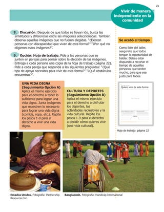 21
8. Discusión: Después de que todos se hayan ido, busca las
similitudes y diferencias entre las imágenes seleccionadas. También
observa aquellas imágenes que no fueron elegidas. “¿Existen
personas con discapacidad que vivan de esta forma?” “¿Por qué no
eligieron estas imágenes?”.
9. Opción: Hoja de trabajo. Pide a las personas que se
junten en parejas para pensar sobre la elección de las imágenes.
Entrega a cada persona una copia de la hoja de trabajo (página 22).
Pide a cada pareja que responda a las siguientes preguntas: “¿Qué
tipo de apoyo necesitas para vivir de esta forma?” “¿Qué obstáculos
encuentras?”.
UNA VIDA DIGNA
(Seguimiento Opción A)
Aplica el mismo ejercicio
para el derecho a tener lo
suficiente para lograr una
vida digna. Junta imágenes
que muestren lo necesario
para lograr una vida digna
(comida, ropa, etc.). Repite
los pasos 1-9 para el
derecho a vivir una vida
digna.
CULTURA Y DEPORTES
(Seguimiento Opción B)
Aplica el mismo ejercicio
para el derecho a disfrutar
los deportes, las
actividades recreativas y la
vida cultural. Repite los
pasos 1-9 para el derecho
a decidir cómo quieres vivir
(una vida cultural).
Vivir de manera
independiente en la
comunidad
Hoja de trabajo: página 22
Se acabó el tiempo
Como líder del taller,
asegúrate que todos
tengan la oportunidad de
hablar. Debes estar
dispuesto a recortar el
tiempo de aquellas
personas que tarden
mucho, para que sea
justo para todos.
Estados Unidos. Fotografía: Partnership Bangladesh. Fotografía: Handicap International
Resources Inc.
%
"
#
$ ! $ !
 