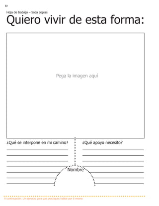 22
Hoja de trabajo – Saca copias
Quiero vivir de esta forma:
Pega la imagen aquí
A continuación: Un ejercicio para que practiques hablar por ti mismo
¿Qué se interpone en mi camino?
________________________
________________________
________________________
________________________
________________________
________________________
________________________
¿Qué apoyo necesito?
________________________
________________________
________________________
________________________
________________________
________________________
________________________
Nombre
 